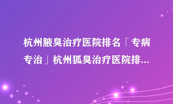 杭州腋臭治疗医院排名「专病专治」杭州狐臭治疗医院排名[排名前三]杭州肤康皮肤病医院:腋臭病因、症状、危害、治疗费用多少钱