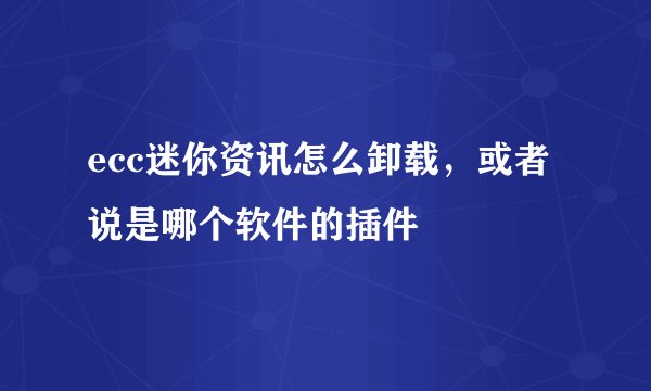 ecc迷你资讯怎么卸载，或者说是哪个软件的插件