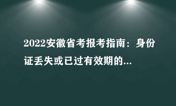 2022安徽省考报考指南：身份证丢失或已过有效期的，如何参加笔试?