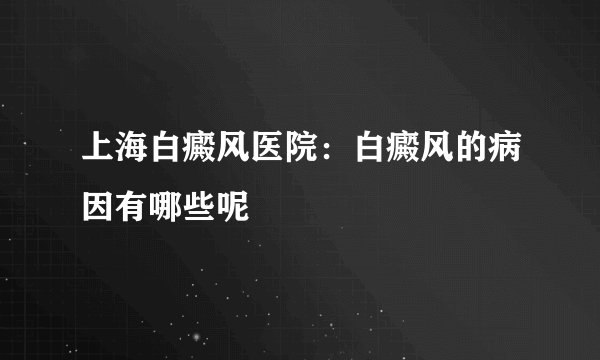 上海白癜风医院:白癜风的病因有哪些呢