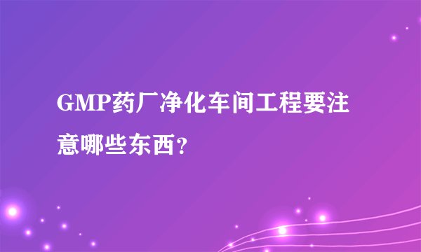 GMP药厂净化车间工程要注意哪些东西?