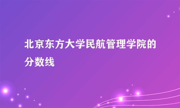 北京东方大学民航管理学院的分数线