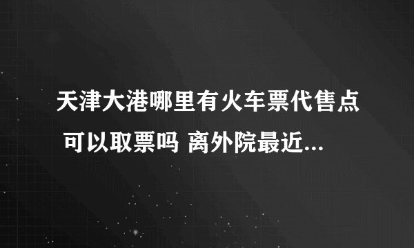 天津大港哪里有火车票代售点 可以取票吗 离外院最近的是哪儿