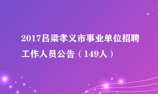 2017吕梁孝义市事业单位招聘工作人员公告（149人）