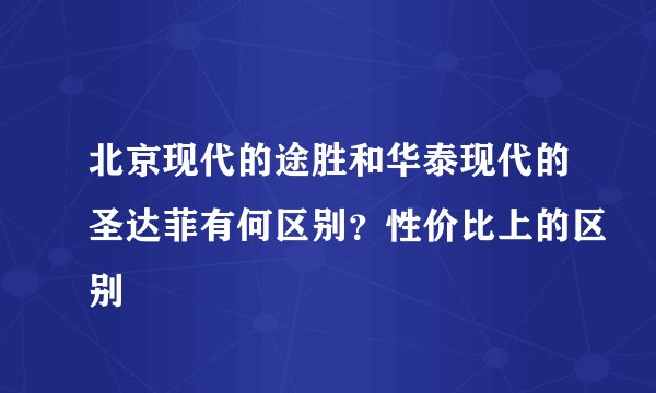 北京现代的途胜和华泰现代的圣达菲有何区别？性价比上的区别