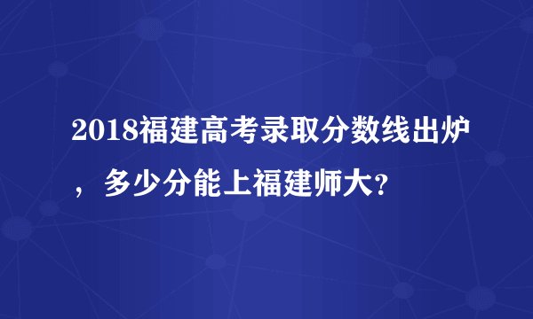 2018福建高考录取分数线出炉，多少分能上福建师大？