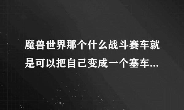 魔兽世界那个什么战斗赛车就是可以把自己变成一个塞车那个东西现在还有吗？在哪可以弄到！麻烦说下