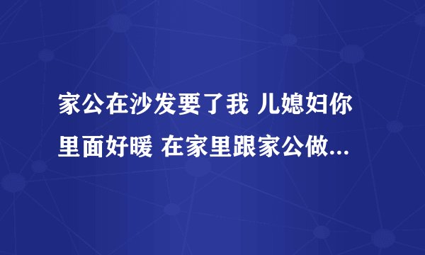 家公在沙发要了我 儿媳妇你里面好暖 在家里跟家公做那事-情感口述