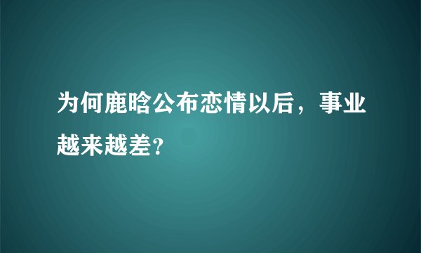 为何鹿晗公布恋情以后，事业越来越差？