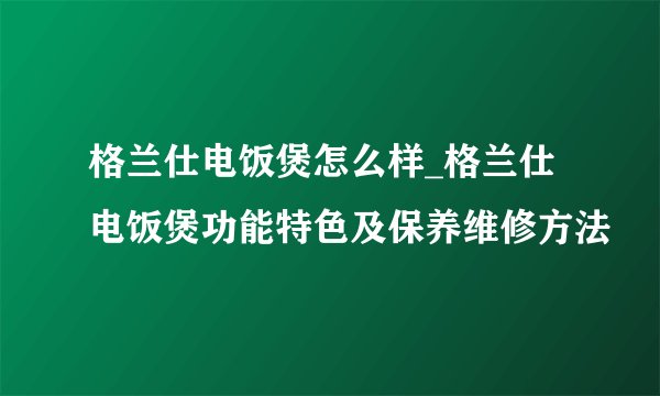 格兰仕电饭煲怎么样_格兰仕电饭煲功能特色及保养维修方法