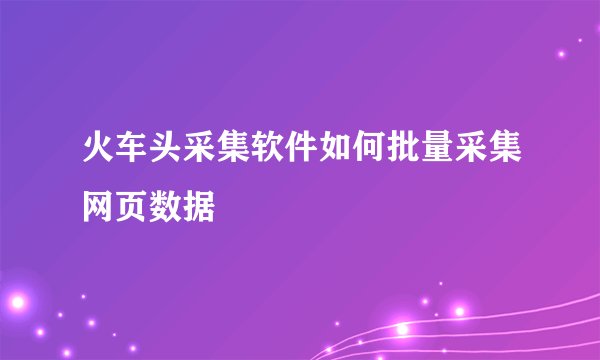 火车头采集软件如何批量采集网页数据