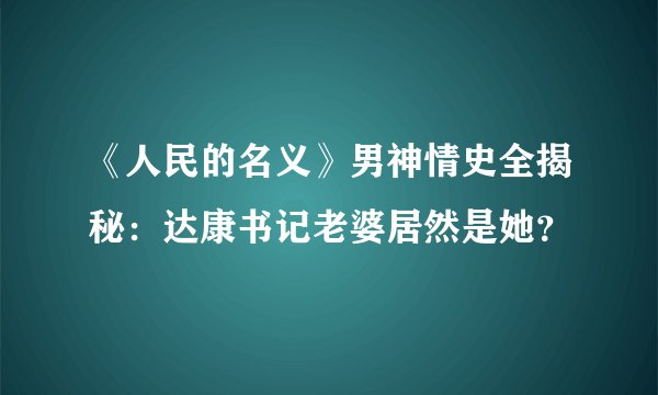 《人民的名义》男神情史全揭秘：达康书记老婆居然是她？