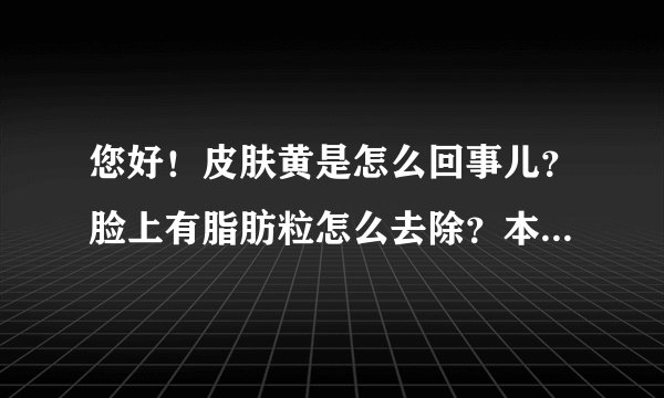您好！皮肤黄是怎么回事儿？脸上有脂肪粒怎么去除？本草堂的面膜是淡斑的吗？