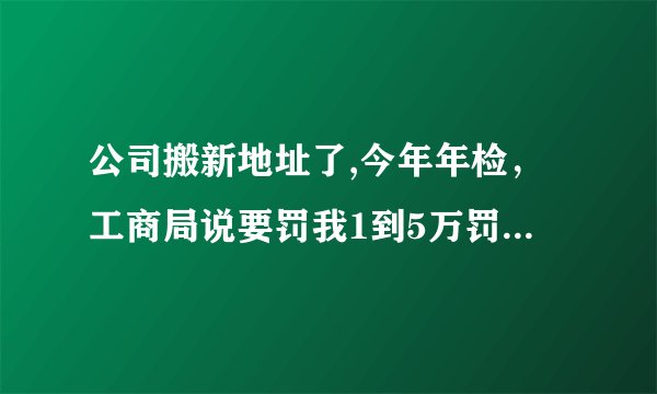 公司搬新地址了,今年年检，工商局说要罚我1到5万罚款，怎么办