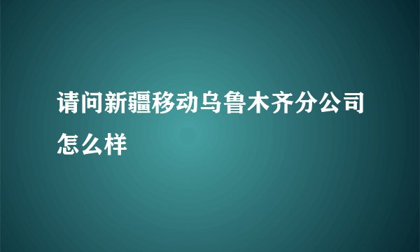 请问新疆移动乌鲁木齐分公司怎么样