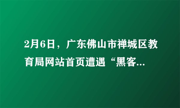 2月6日，广东佛山市禅城区教育局网站首页遭遇“黑客”攻击，网站被迫暂时关闭修复，无法使用。这名自称是一个初中生的“黑客”在被篡改的页面上表明心迹：“一到假期，**中学就布置足以窒息的作业给学生去做……我不再废话了，去做作业算了，还有6天就开学了。”据悉该学生平时学习成绩不错，因沉迷网络没完成寒假作业，所以才抱着搞“恶作剧”的心态对教育局网站首页进行了篡改。