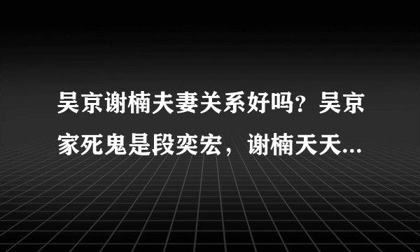 吴京谢楠夫妻关系好吗？吴京家死鬼是段奕宏，谢楠天天喊吴昕老公