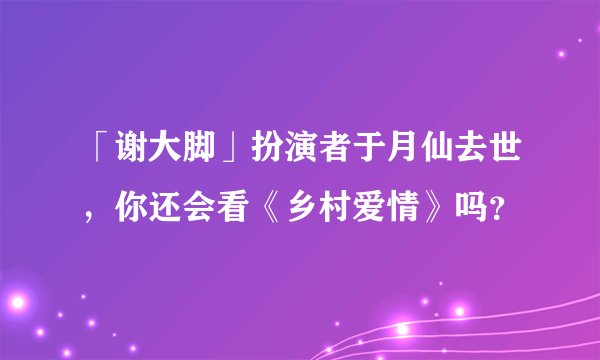 「谢大脚」扮演者于月仙去世，你还会看《乡村爱情》吗？