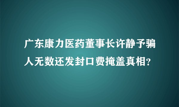 广东康力医药董事长许静予骗人无数还发封口费掩盖真相？