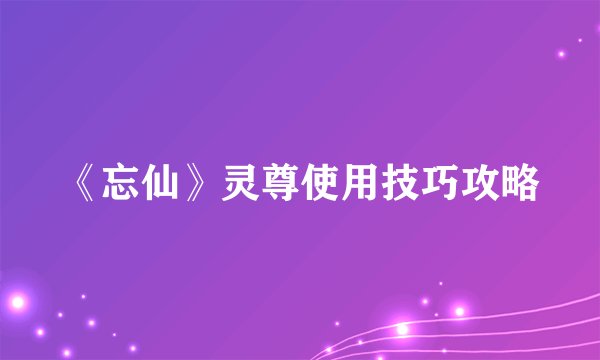 《忘仙》灵尊使用技巧攻略