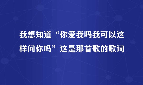 我想知道“你爱我吗我可以这样问你吗”这是那首歌的歌词