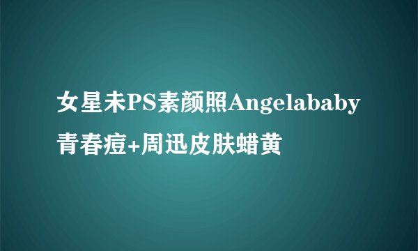 女星未PS素颜照Angelababy青春痘+周迅皮肤蜡黄