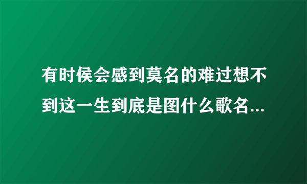 有时侯会感到莫名的难过想不到这一生到底是图什么歌名是什么歌