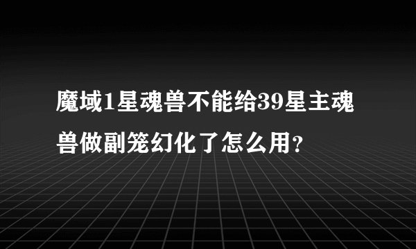 魔域1星魂兽不能给39星主魂兽做副笼幻化了怎么用？