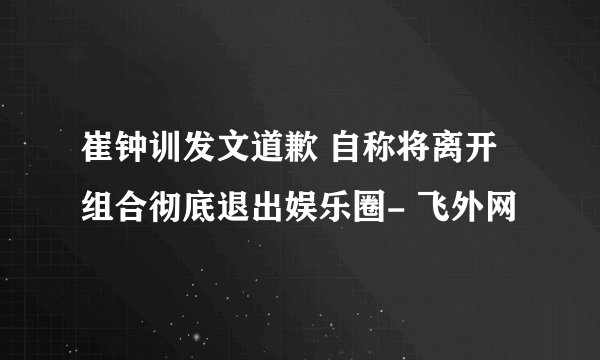 崔钟训发文道歉 自称将离开组合彻底退出娱乐圈- 飞外网