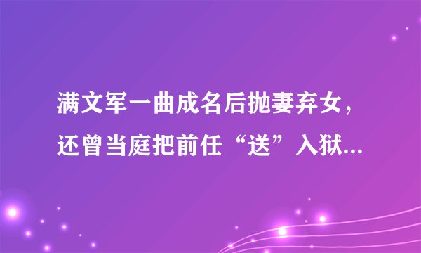 满文军一曲成名后抛妻弃女，还曾当庭把前任“送”入狱，今终落魄