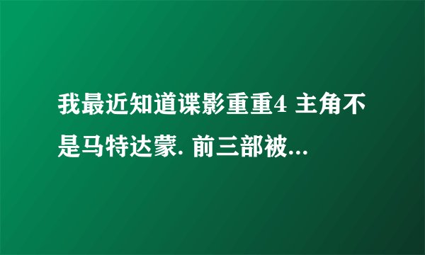 我最近知道谍影重重4 主角不是马特达蒙. 前三部被达蒙演绎的很经典.我很关注达蒙.我就想知道内幕？