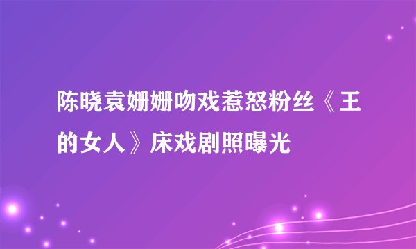 陈晓袁姗姗吻戏惹怒粉丝《王的女人》床戏剧照曝光