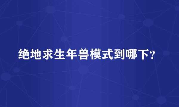 绝地求生年兽模式到哪下？