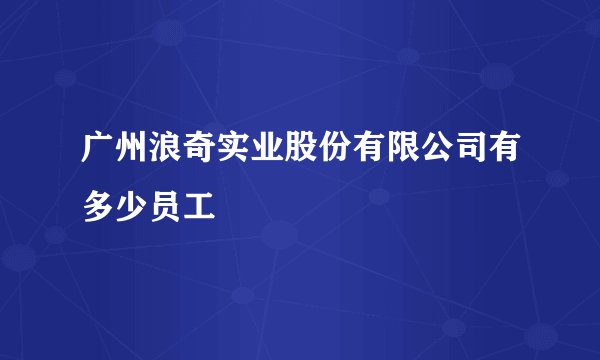 广州浪奇实业股份有限公司有多少员工