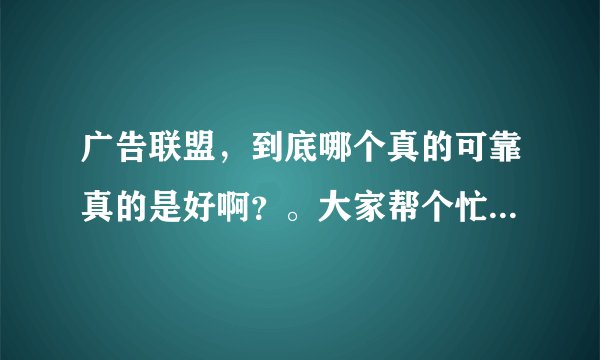 广告联盟，到底哪个真的可靠真的是好啊？。大家帮个忙啊｛急｝