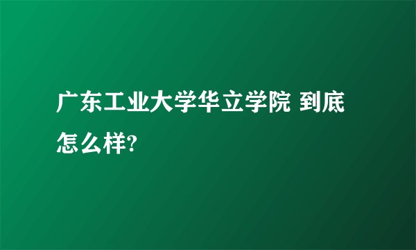 广东工业大学华立学院 到底怎么样?