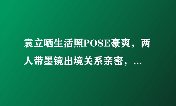 袁立哂生活照POSE豪爽，两人带墨镜出境关系亲密，44岁不老女神瘦身秘籍大揭晓