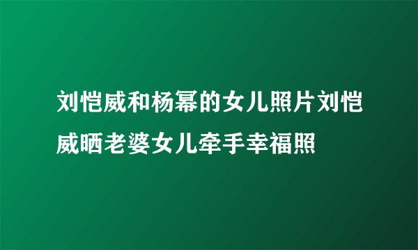 刘恺威和杨幂的女儿照片刘恺威晒老婆女儿牵手幸福照