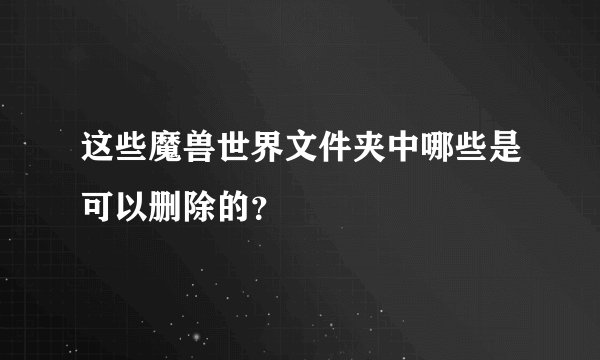 这些魔兽世界文件夹中哪些是可以删除的？