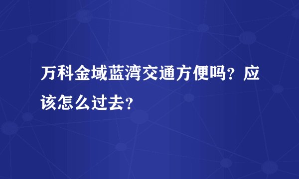 万科金域蓝湾交通方便吗？应该怎么过去？