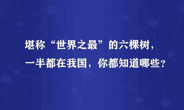 堪称“世界之最”的六棵树，一半都在我国，你都知道哪些？