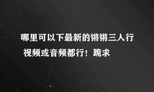 哪里可以下最新的锵锵三人行 视频或音频都行！跪求