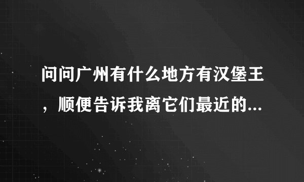 问问广州有什么地方有汉堡王，顺便告诉我离它们最近的地铁站名
