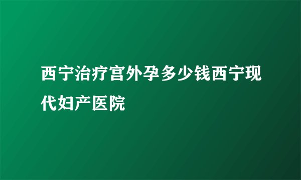 西宁治疗宫外孕多少钱西宁现代妇产医院