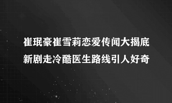 崔珉豪崔雪莉恋爱传闻大揭底新剧走冷酷医生路线引人好奇