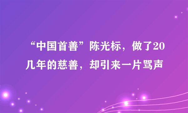 “中国首善”陈光标，做了20几年的慈善，却引来一片骂声