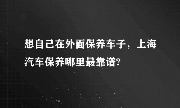 想自己在外面保养车子,上海汽车保养哪里最靠谱?
