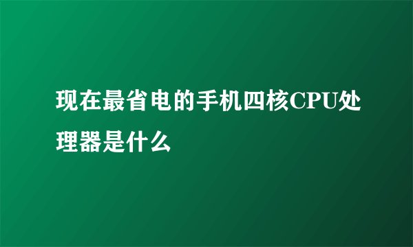 现在最省电的手机四核CPU处理器是什么