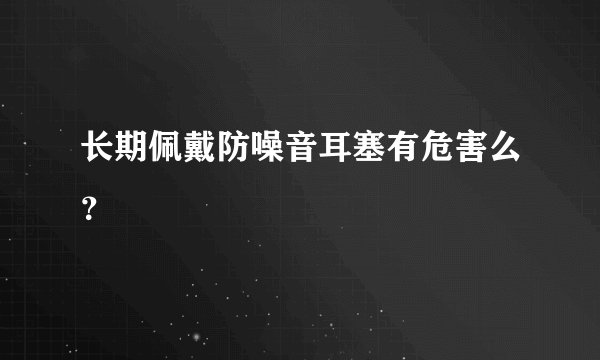 长期佩戴防噪音耳塞有危害么？