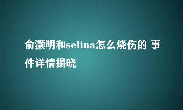 俞灏明和selina怎么烧伤的 事件详情揭晓